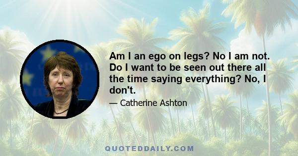 Am I an ego on legs? No I am not. Do I want to be seen out there all the time saying everything? No, I don't.