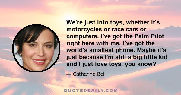 We're just into toys, whether it's motorcycles or race cars or computers. I've got the Palm Pilot right here with me, I've got the world's smallest phone. Maybe it's just because I'm still a big little kid and I just