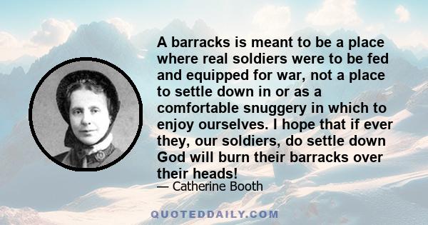 A barracks is meant to be a place where real soldiers were to be fed and equipped for war, not a place to settle down in or as a comfortable snuggery in which to enjoy ourselves. I hope that if ever they, our soldiers,