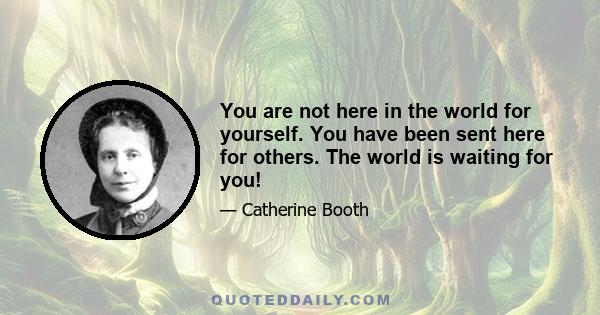 You are not here in the world for yourself. You have been sent here for others. The world is waiting for you!