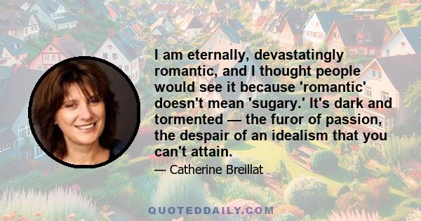 I am eternally, devastatingly romantic, and I thought people would see it because 'romantic' doesn't mean 'sugary.' It's dark and tormented — the furor of passion, the despair of an idealism that you can't attain.