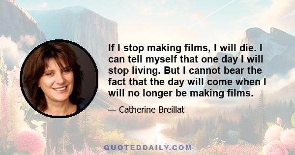 If I stop making films, I will die. I can tell myself that one day I will stop living. But I cannot bear the fact that the day will come when I will no longer be making films.