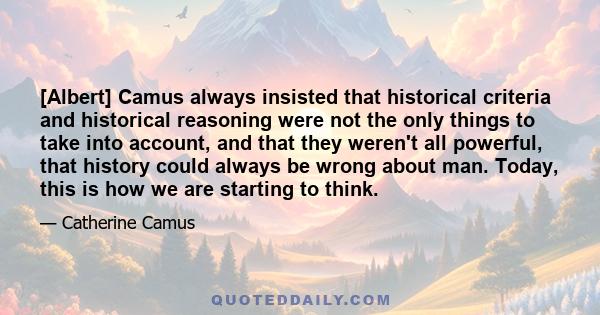[Albert] Camus always insisted that historical criteria and historical reasoning were not the only things to take into account, and that they weren't all powerful, that history could always be wrong about man. Today,