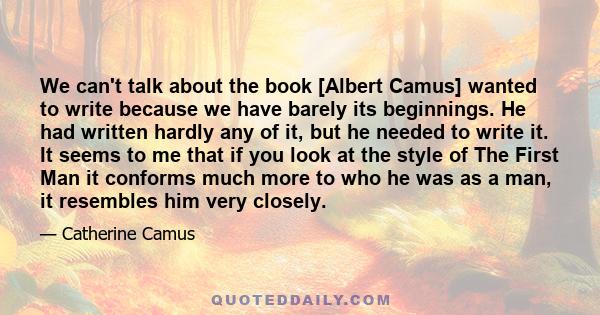 We can't talk about the book [Albert Camus] wanted to write because we have barely its beginnings. He had written hardly any of it, but he needed to write it. It seems to me that if you look at the style of The First