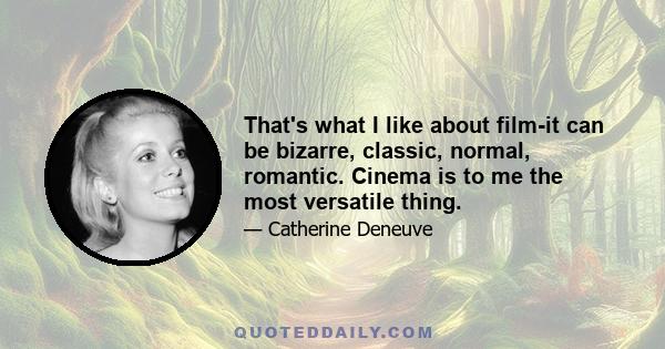 That's what I like about film-it can be bizarre, classic, normal, romantic. Cinema is to me the most versatile thing.