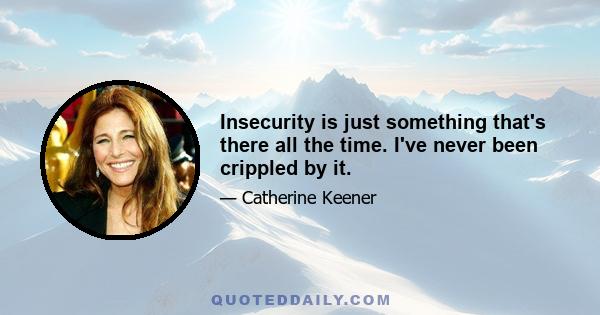 Insecurity is just something that's there all the time. I've never been crippled by it.