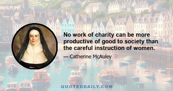 No work of charity can be more productive of good to society than the careful instruction of women.