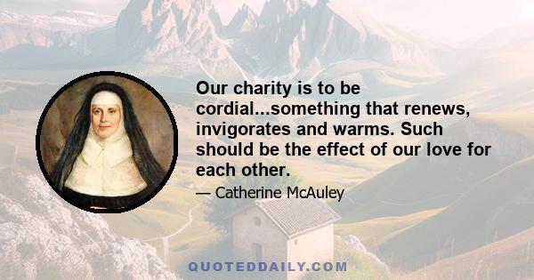 Our charity is to be cordial...something that renews, invigorates and warms. Such should be the effect of our love for each other.