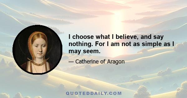 I choose what I believe, and say nothing. For I am not as simple as I may seem.