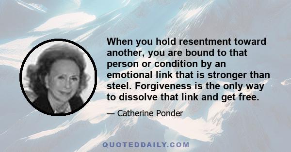 When you hold resentment toward another, you are bound to that person or condition by an emotional link that is stronger than steel. Forgiveness is the only way to dissolve that link and get free.