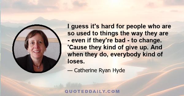 I guess it's hard for people who are so used to things the way they are - even if they're bad - to change. 'Cause they kind of give up. And when they do, everybody kind of loses.