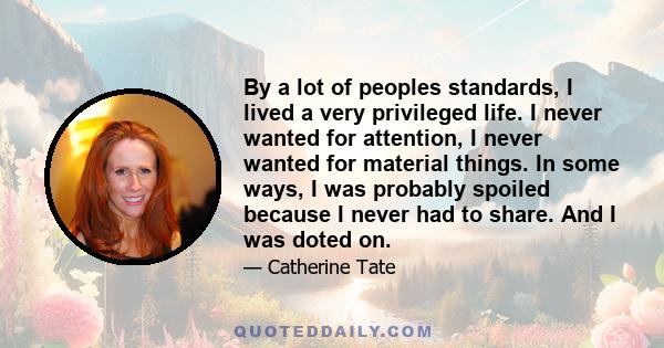 By a lot of peoples standards, I lived a very privileged life. I never wanted for attention, I never wanted for material things. In some ways, I was probably spoiled because I never had to share. And I was doted on.