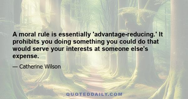 A moral rule is essentially 'advantage-reducing.' It prohibits you doing something you could do that would serve your interests at someone else's expense.