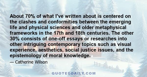 About 70% of what I've written about is centered on the clashes and conformities between the emerging life and physical sciences and older metaphysical frameworks in the 17th and 18th centuries. The other 30% consists