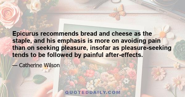 Epicurus recommends bread and cheese as the staple, and his emphasis is more on avoiding pain than on seeking pleasure, insofar as pleasure-seeking tends to be followed by painful after-effects.