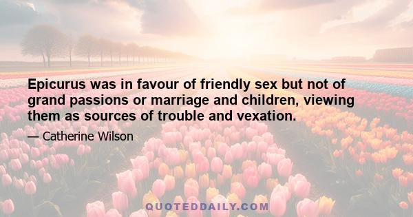 Epicurus was in favour of friendly sex but not of grand passions or marriage and children, viewing them as sources of trouble and vexation.