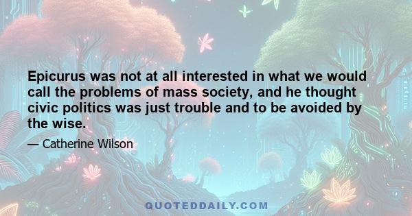 Epicurus was not at all interested in what we would call the problems of mass society, and he thought civic politics was just trouble and to be avoided by the wise.