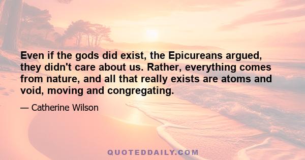 Even if the gods did exist, the Epicureans argued, they didn't care about us. Rather, everything comes from nature, and all that really exists are atoms and void, moving and congregating.