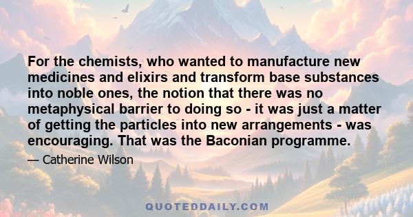 For the chemists, who wanted to manufacture new medicines and elixirs and transform base substances into noble ones, the notion that there was no metaphysical barrier to doing so - it was just a matter of getting the