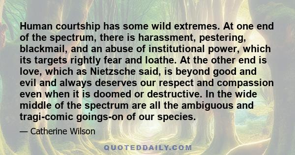 Human courtship has some wild extremes. At one end of the spectrum, there is harassment, pestering, blackmail, and an abuse of institutional power, which its targets rightly fear and loathe. At the other end is love,