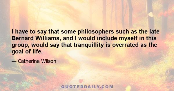 I have to say that some philosophers such as the late Bernard Williams, and I would include myself in this group, would say that tranquillity is overrated as the goal of life.