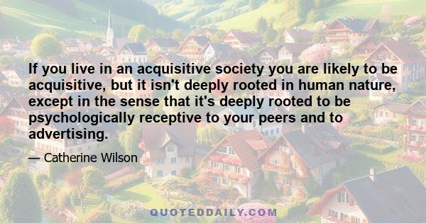 If you live in an acquisitive society you are likely to be acquisitive, but it isn't deeply rooted in human nature, except in the sense that it's deeply rooted to be psychologically receptive to your peers and to