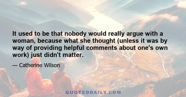 It used to be that nobody would really argue with a woman, because what she thought (unless it was by way of providing helpful comments about one's own work) just didn't matter.