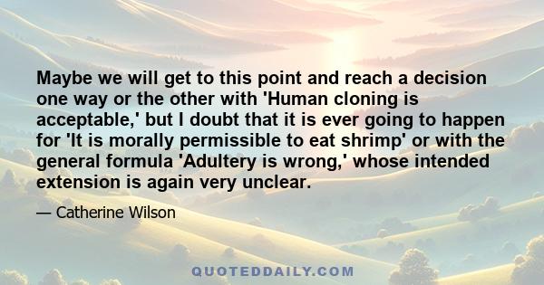 Maybe we will get to this point and reach a decision one way or the other with 'Human cloning is acceptable,' but I doubt that it is ever going to happen for 'It is morally permissible to eat shrimp' or with the general 