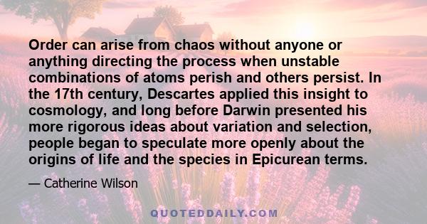 Order can arise from chaos without anyone or anything directing the process when unstable combinations of atoms perish and others persist. In the 17th century, Descartes applied this insight to cosmology, and long