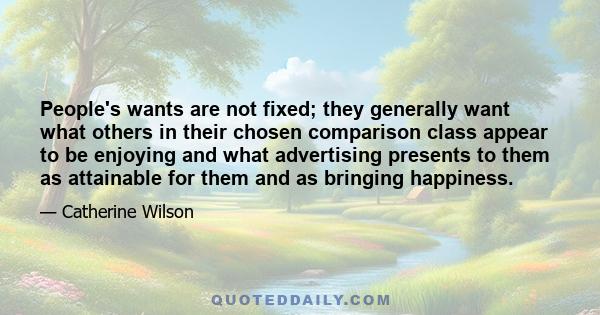 People's wants are not fixed; they generally want what others in their chosen comparison class appear to be enjoying and what advertising presents to them as attainable for them and as bringing happiness.