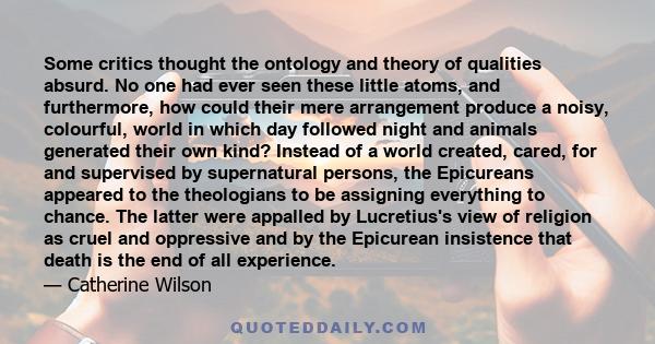 Some critics thought the ontology and theory of qualities absurd. No one had ever seen these little atoms, and furthermore, how could their mere arrangement produce a noisy, colourful, world in which day followed night