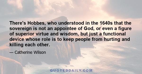 There's Hobbes, who understood in the 1640s that the sovereign is not an appointee of God, or even a figure of superior virtue and wisdom, but just a functional device whose role is to keep people from hurting and