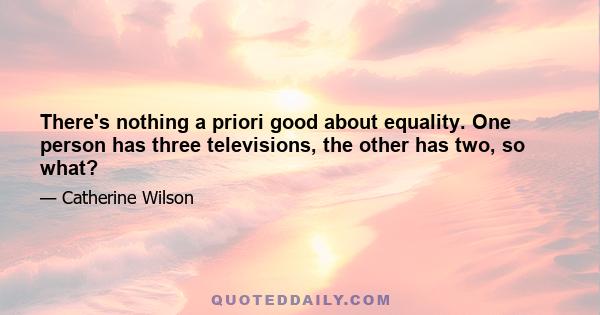 There's nothing a priori good about equality. One person has three televisions, the other has two, so what?