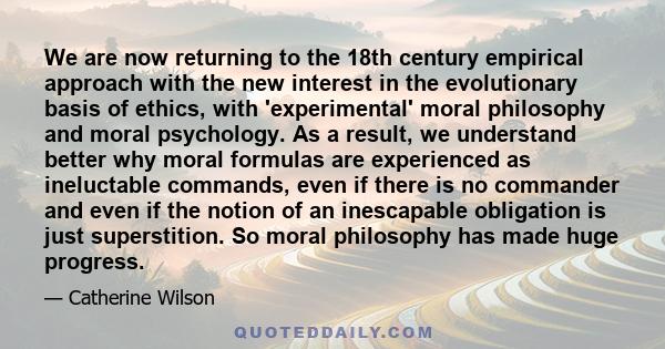 We are now returning to the 18th century empirical approach with the new interest in the evolutionary basis of ethics, with 'experimental' moral philosophy and moral psychology. As a result, we understand better why