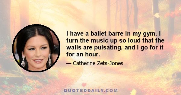 I have a ballet barre in my gym. I turn the music up so loud that the walls are pulsating, and I go for it for an hour.