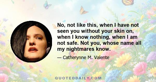 No, not like this, when I have not seen you without your skin on, when I know nothing, when I am not safe. Not you, whose name all my nightmares know.