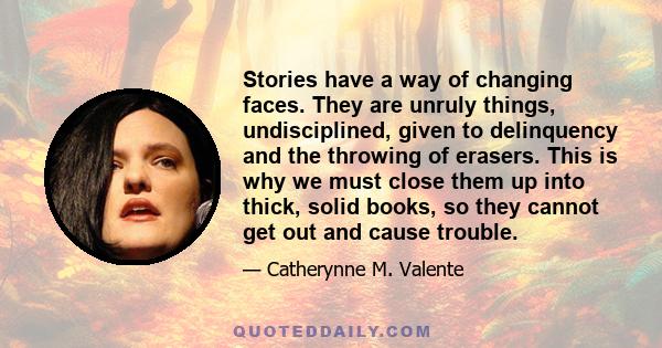 Stories have a way of changing faces. They are unruly things, undisciplined, given to delinquency and the throwing of erasers. This is why we must close them up into thick, solid books, so they cannot get out and cause