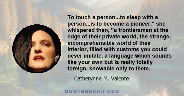 To touch a person...to sleep with a person...is to become a pioneer, she whispered then, a frontiersman at the edge of their private world, the strange, incomprehensible world of their interior, filled with customs you