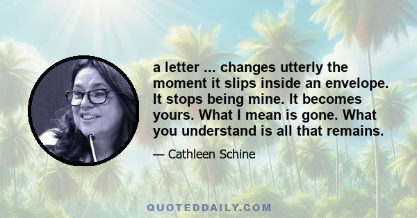 a letter ... changes utterly the moment it slips inside an envelope. It stops being mine. It becomes yours. What I mean is gone. What you understand is all that remains.