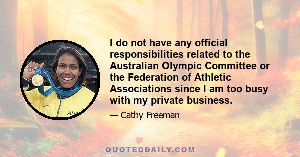 I do not have any official responsibilities related to the Australian Olympic Committee or the Federation of Athletic Associations since I am too busy with my private business.