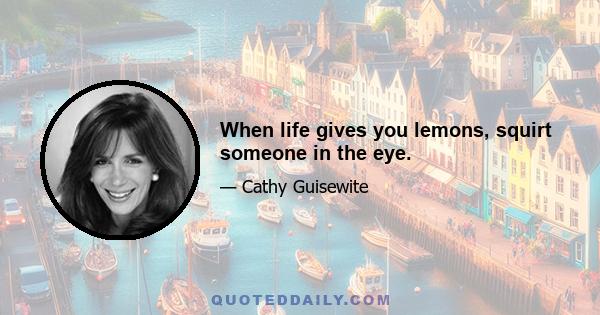 When life gives you lemons, squirt someone in the eye.