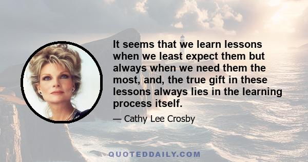 It seems that we learn lessons when we least expect them but always when we need them the most, and, the true gift in these lessons always lies in the learning process itself.