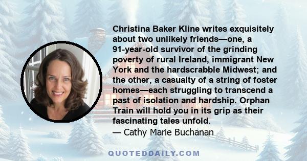 Christina Baker Kline writes exquisitely about two unlikely friends—one, a 91-year-old survivor of the grinding poverty of rural Ireland, immigrant New York and the hardscrabble Midwest; and the other, a casualty of a