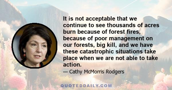 It is not acceptable that we continue to see thousands of acres burn because of forest fires, because of poor management on our forests, big kill, and we have these catastrophic situations take place when we are not