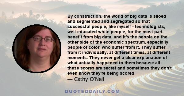 By construction, the world of big data is siloed and segmented and segregated so that successful people, like myself - technologists, well-educated white people, for the most part - benefit from big data, and it's the