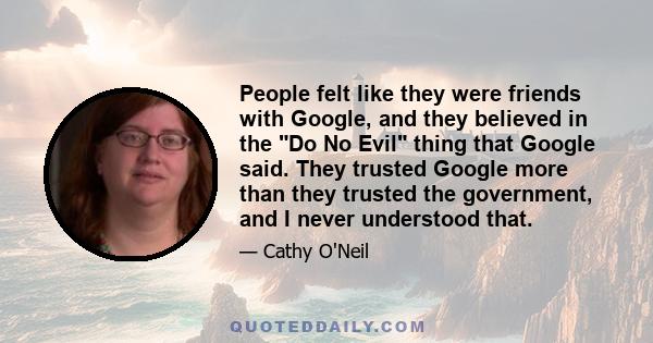 People felt like they were friends with Google, and they believed in the Do No Evil thing that Google said. They trusted Google more than they trusted the government, and I never understood that.