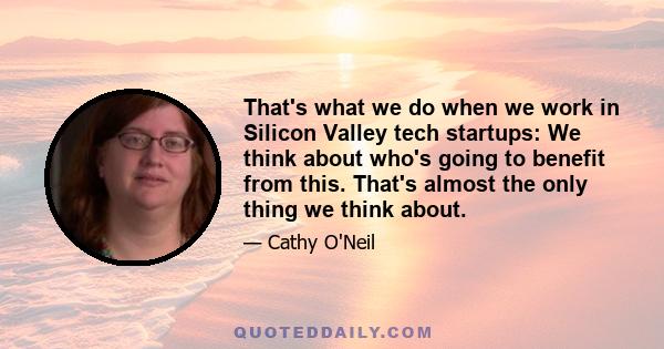 That's what we do when we work in Silicon Valley tech startups: We think about who's going to benefit from this. That's almost the only thing we think about.