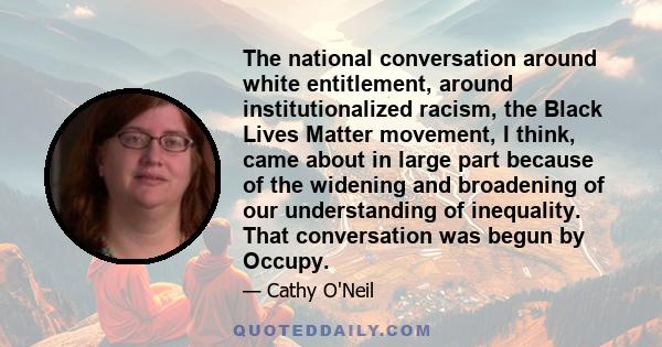 The national conversation around white entitlement, around institutionalized racism, the Black Lives Matter movement, I think, came about in large part because of the widening and broadening of our understanding of