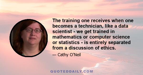 The training one receives when one becomes a technician, like a data scientist - we get trained in mathematics or computer science or statistics - is entirely separated from a discussion of ethics.