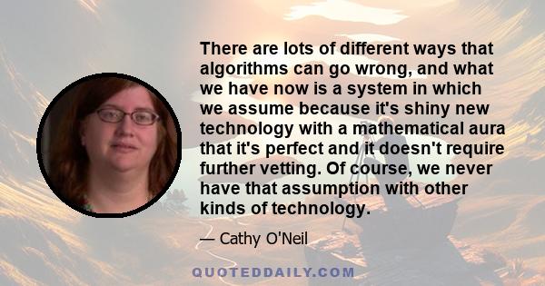 There are lots of different ways that algorithms can go wrong, and what we have now is a system in which we assume because it's shiny new technology with a mathematical aura that it's perfect and it doesn't require